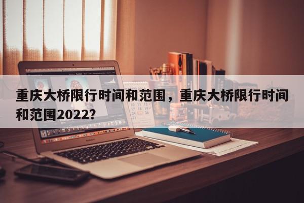 重庆大桥限行时间和范围，重庆大桥限行时间和范围2022？