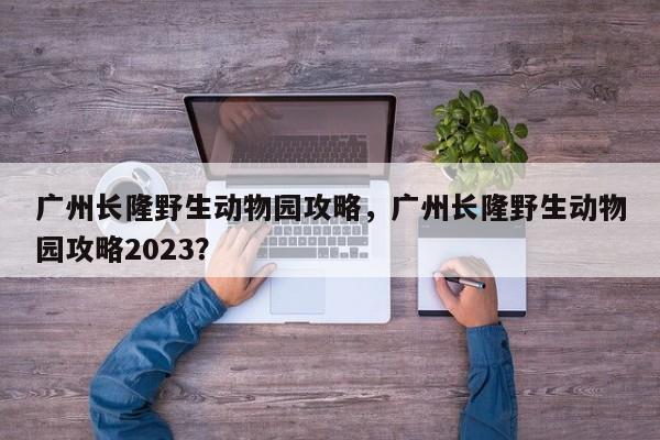 广州长隆野生动物园攻略，广州长隆野生动物园攻略2023？